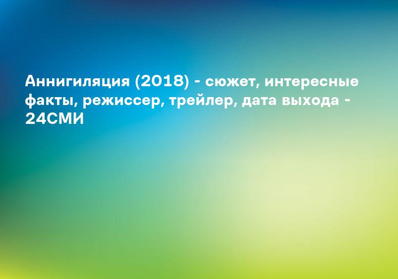 Аннигиляция (2018) - сюжет, интересные факты, режиссер, трейлер, дата выхода - 24СМИ