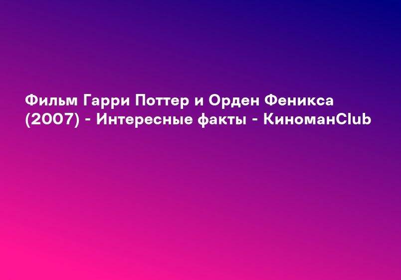 Фильм Гарри Поттер и Орден Феникса (2007) - Интересные факты - КиноманClub