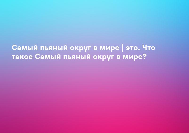 Самый пьяный округ в мире | это. Что такое Самый пьяный округ в мире?