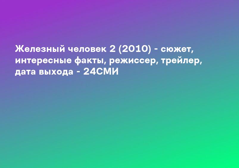 Железный человек 2 (2010) - сюжет, интересные факты, режиссер, трейлер, дата выхода - 24СМИ