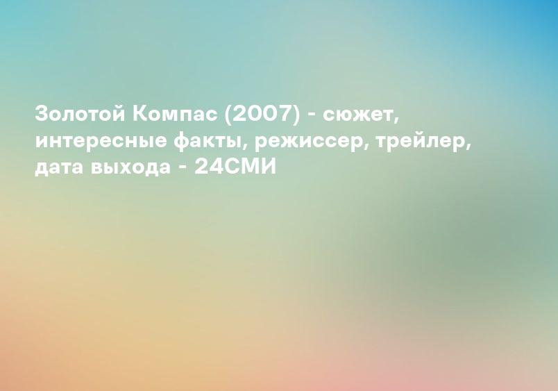 Золотой Компас (2007) - сюжет, интересные факты, режиссер, трейлер, дата выхода - 24СМИ