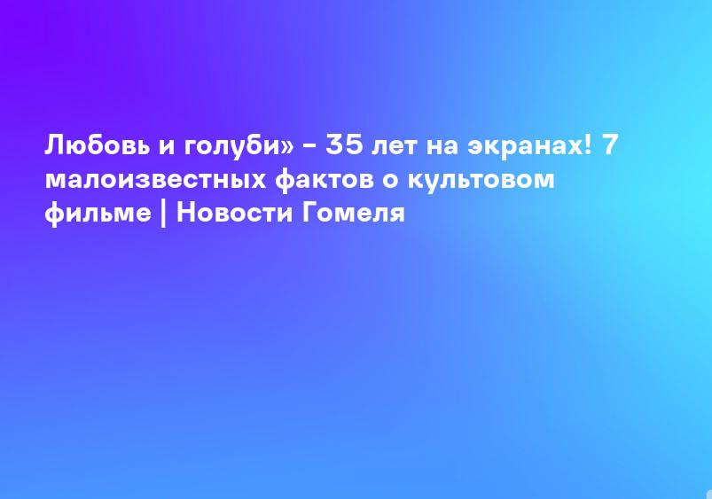Любовь и голуби» – 35 лет на экранах! 7 малоизвестных фактов о культовом фильме | Новости Гомеля