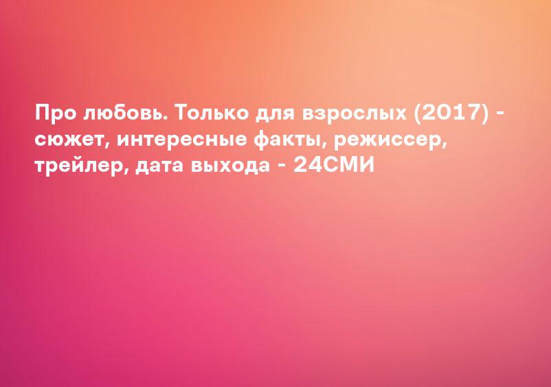 Про любовь. Только для взрослых (2017) - сюжет, интересные факты, режиссер, трейлер, дата выхода - 24СМИ