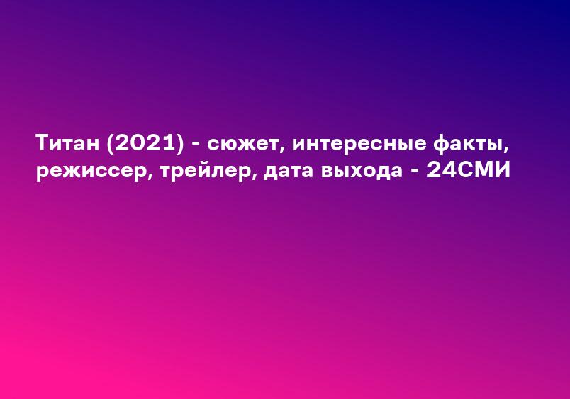 Титан (2021) - сюжет, интересные факты, режиссер, трейлер, дата выхода - 24СМИ