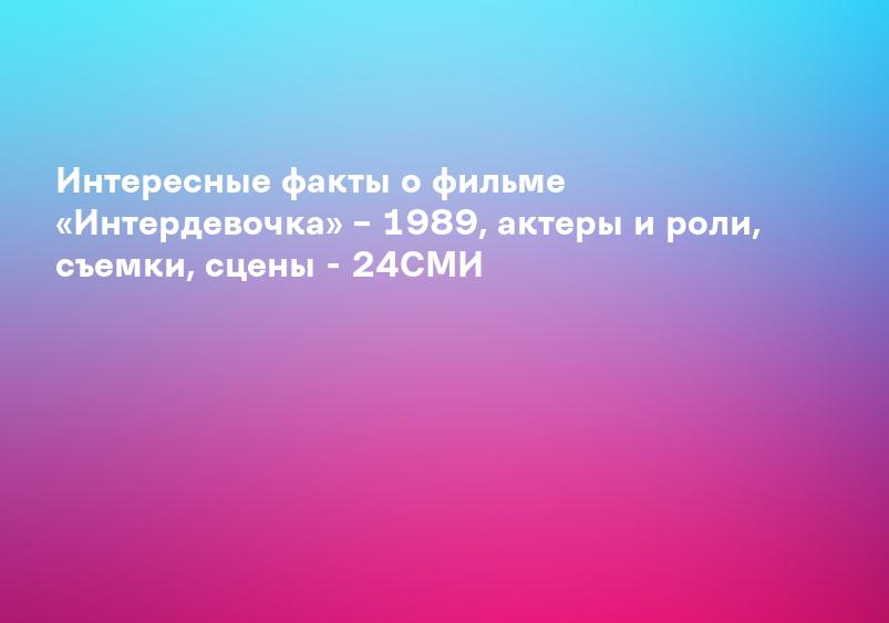Интересные факты о фильме «Интердевочка» – 1989, актеры и роли, съемки, сцены - 24СМИ