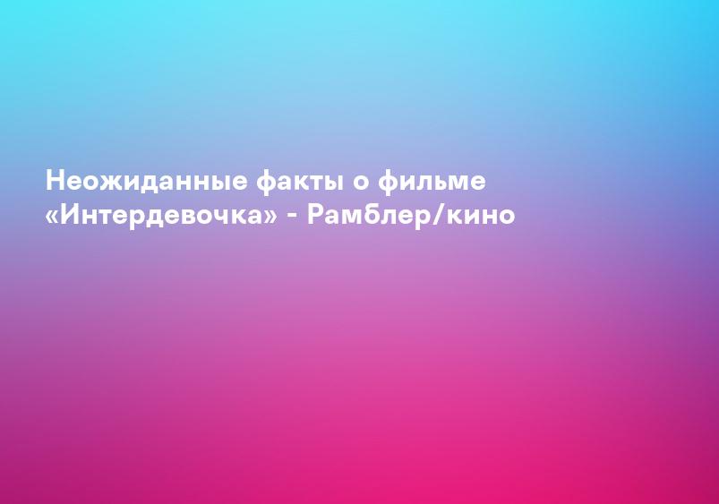 Неожиданные факты о фильме «Интердевочка» - Рамблер/кино