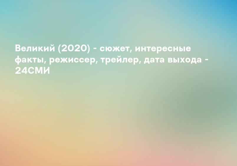 Великий (2020) - сюжет, интересные факты, режиссер, трейлер, дата выхода - 24СМИ
