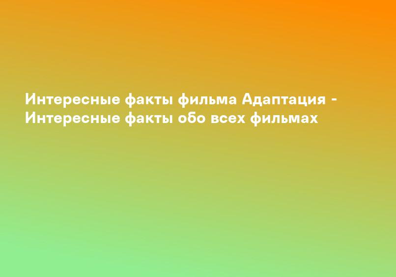 Интересные факты фильма Адаптация - Интересные факты обо всех фильмах