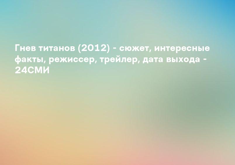 Гнев титанов (2012) - сюжет, интересные факты, режиссер, трейлер, дата выхода - 24СМИ